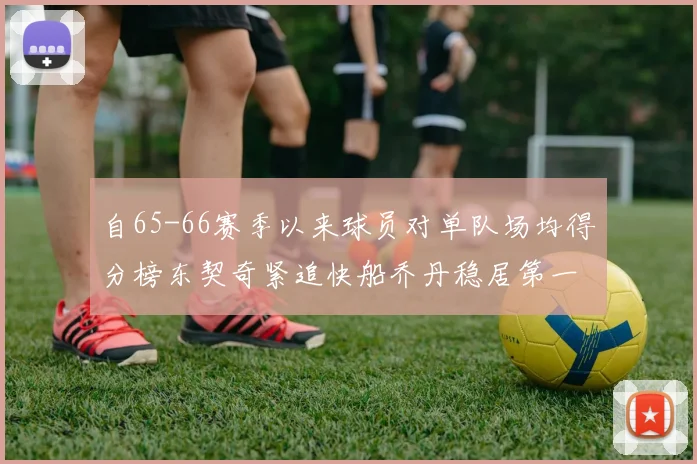 自65-66赛季以来球员对单队场均得分榜东契奇紧追快船乔丹稳居第一
