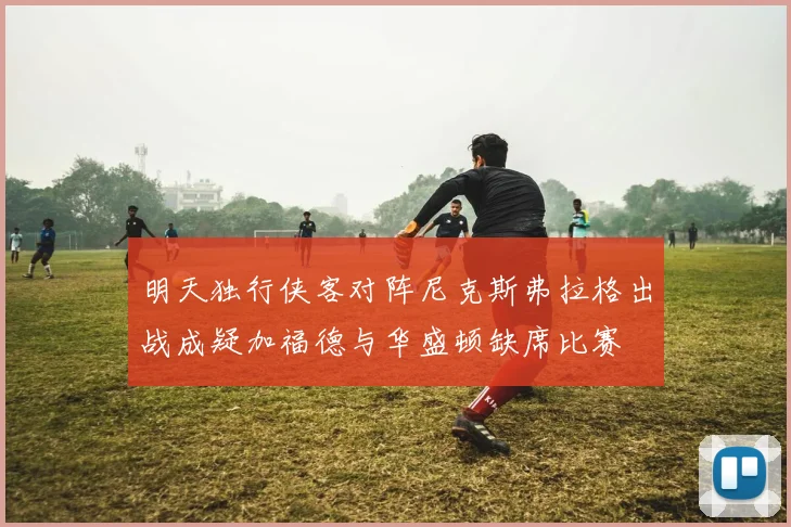 明天独行侠客对阵尼克斯弗拉格出战成疑加福德与华盛顿缺席比赛