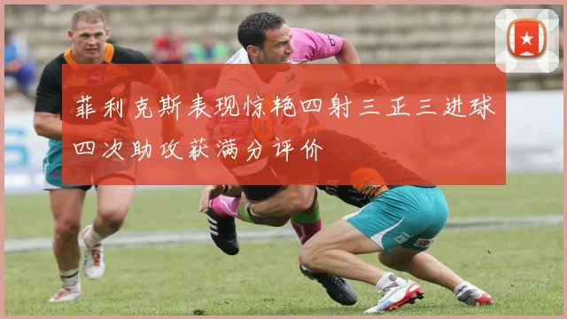 菲利克斯表现惊艳四射三正三进球四次助攻获满分评价