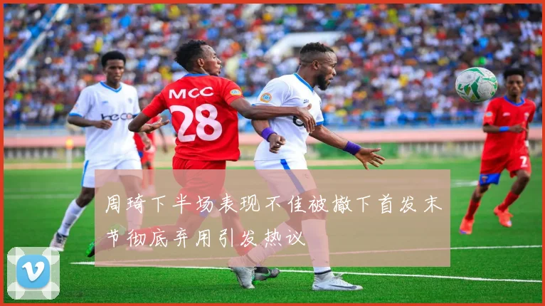 周琦下半场表现不佳被撤下首发末节彻底弃用引发热议
