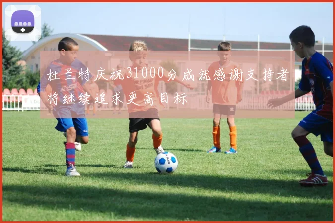 杜兰特庆祝31000分成就感谢支持者将继续追求更高目标
