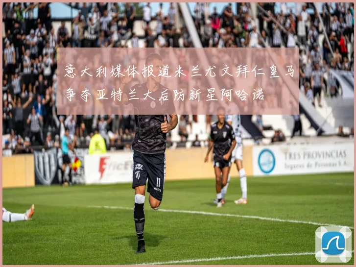 意大利媒体报道米兰尤文拜仁皇马争夺亚特兰大后防新星阿哈诺