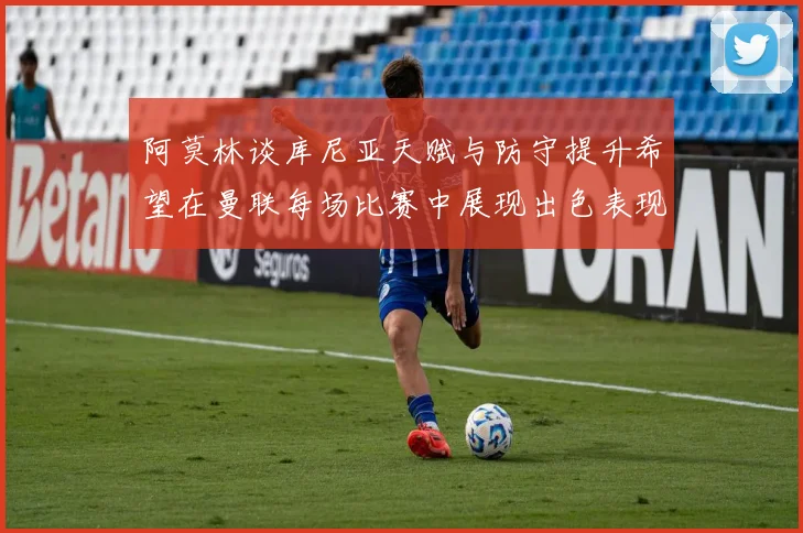 阿莫林谈库尼亚天赋与防守提升希望在曼联每场比赛中展现出色表现