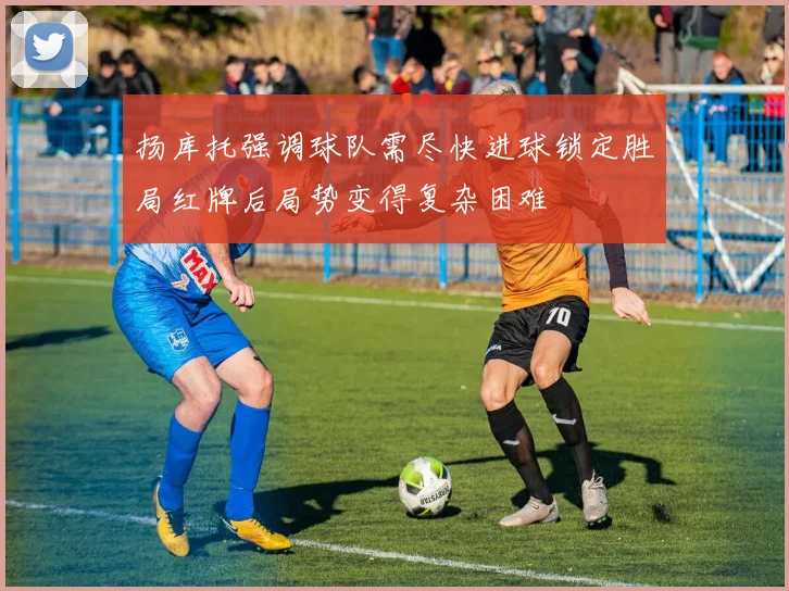 扬库托强调球队需尽快进球锁定胜局红牌后局势变得复杂困难