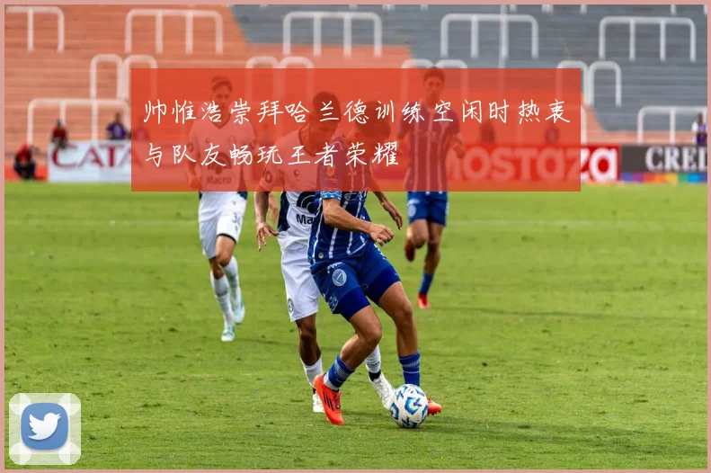 帅惟浩崇拜哈兰德训练空闲时热衷与队友畅玩王者荣耀