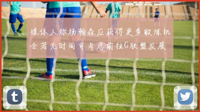 媒体人称杨瀚森应获得更多锻炼机会若无时间可考虑前往G联盟发展