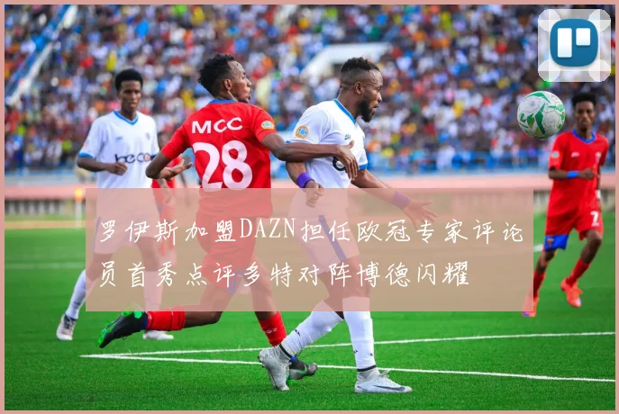 罗伊斯加盟DAZN担任欧冠专家评论员首秀点评多特对阵博德闪耀