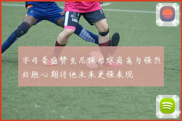 字母哥盛赞克尼佩尔球商高与强烈好胜心期待他未来更强表现