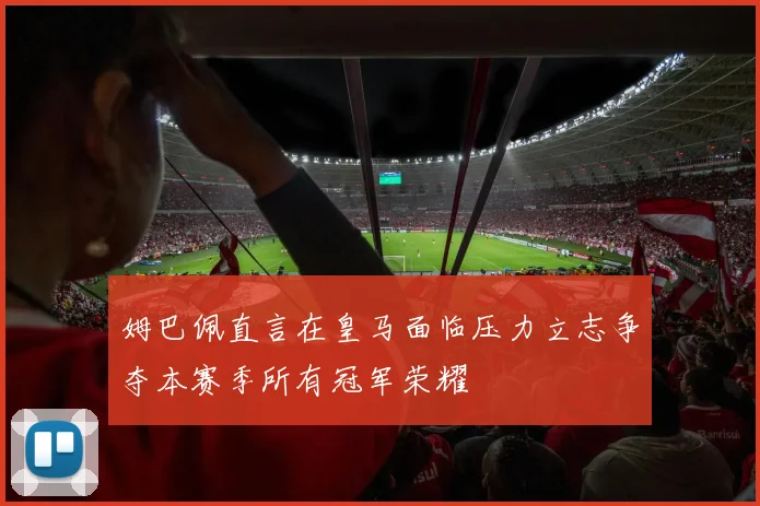 姆巴佩直言在皇马面临压力立志争夺本赛季所有冠军荣耀
