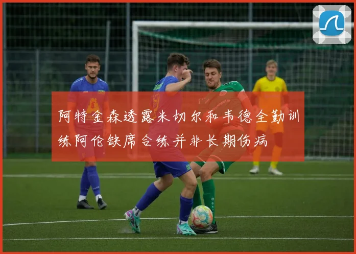 阿特金森透露米切尔和韦德全勤训练阿伦缺席合练并非长期伤病