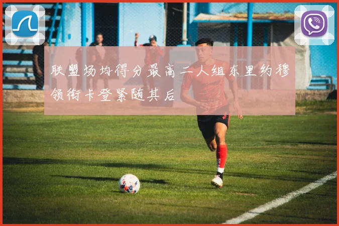 联盟场均得分最高二人组东里约穆领衔卡登紧随其后