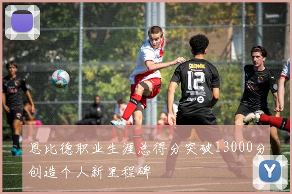 恩比德职业生涯总得分突破13000分创造个人新里程碑