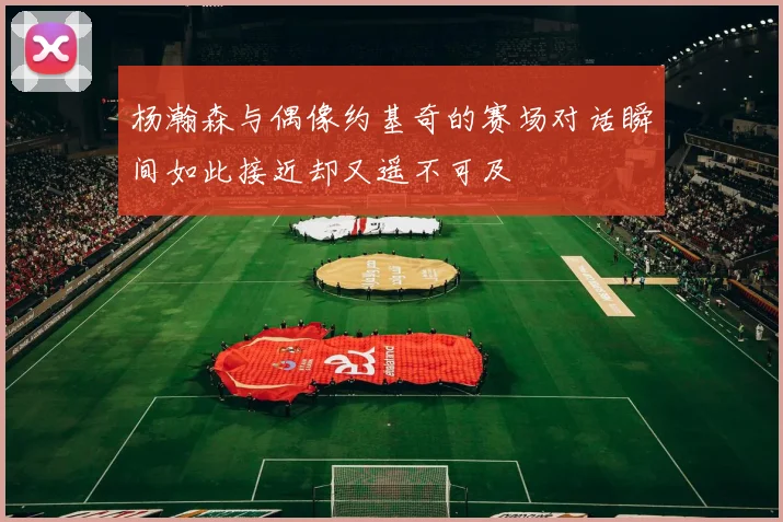 杨瀚森与偶像约基奇的赛场对话瞬间如此接近却又遥不可及