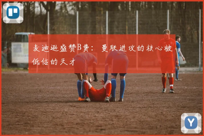 麦迪逊盛赞B费：曼联进攻的核心被低估的天才