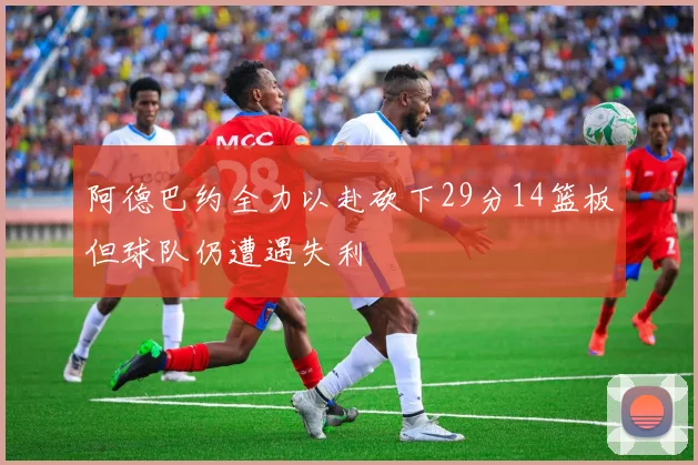 阿德巴约全力以赴砍下29分14篮板但球队仍遭遇失利