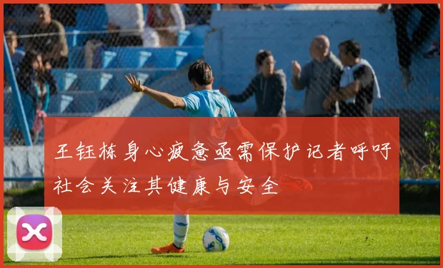 王钰栋身心疲惫亟需保护记者呼吁社会关注其健康与安全