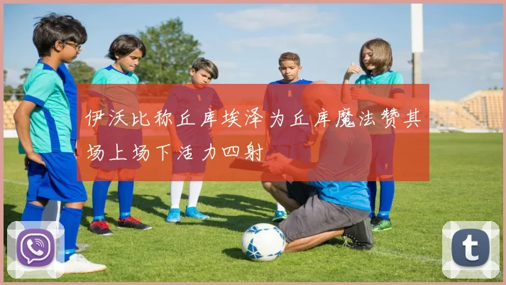 伊沃比称丘库埃泽为丘库魔法赞其场上场下活力四射