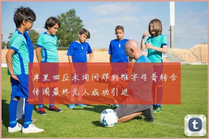 库里回应未询问邓利维字母哥转会传闻最终无人成功引进