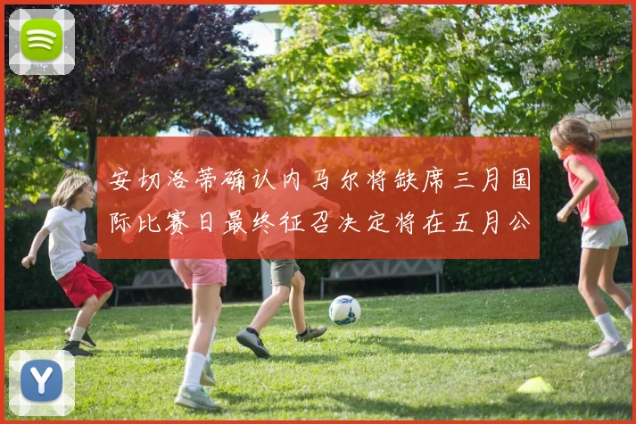 安切洛蒂确认内马尔将缺席三月国际比赛日最终征召决定将在五月公布