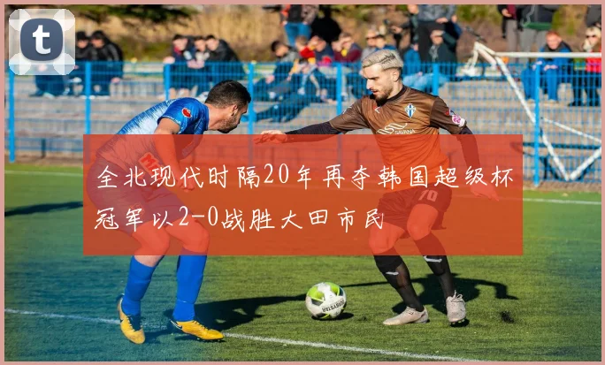全北现代时隔20年再夺韩国超级杯冠军以2-0战胜大田市民