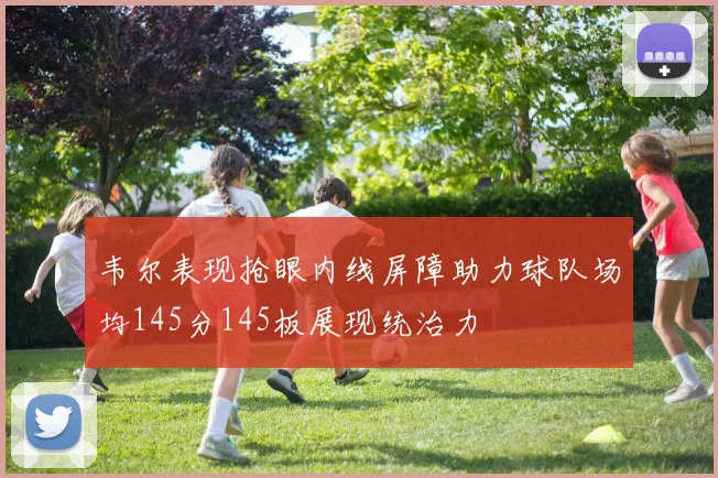 韦尔表现抢眼内线屏障助力球队场均145分145板展现统治力