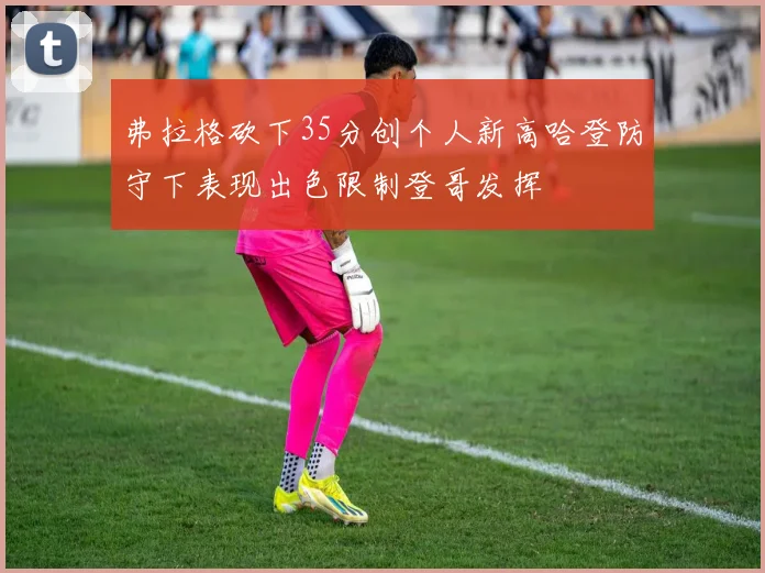 弗拉格砍下35分创个人新高哈登防守下表现出色限制登哥发挥